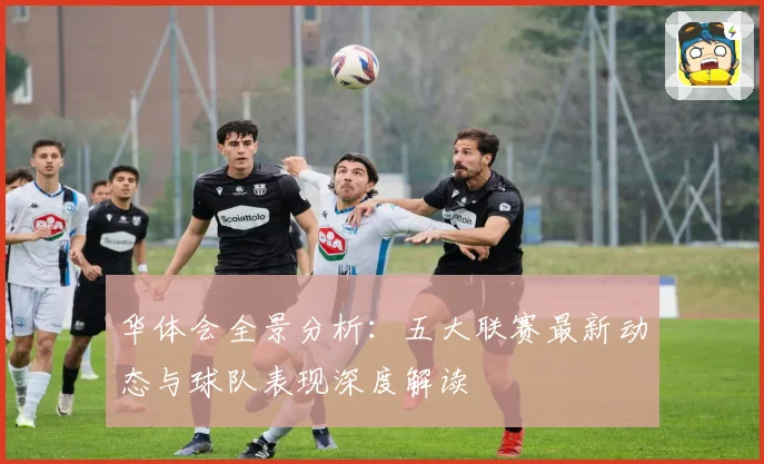 华体会全景分析：五大联赛最新动态与球队表现深度解读