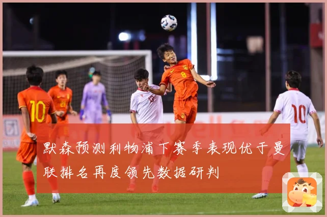 默森预测利物浦下赛季表现优于曼联排名再度领先数据研判