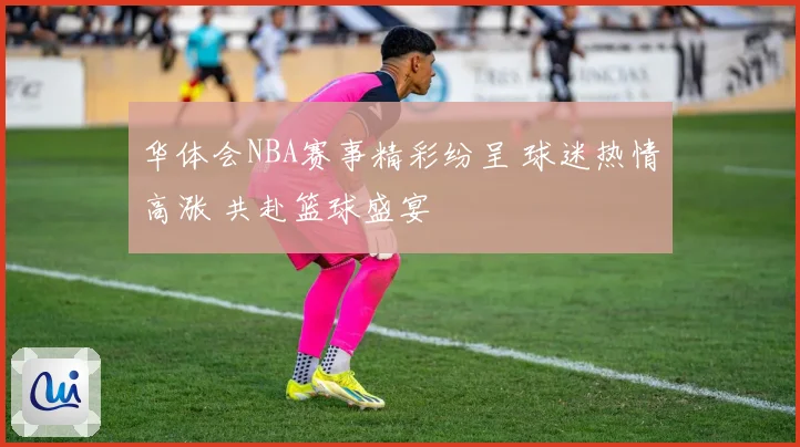 华体会NBA赛事精彩纷呈 球迷热情高涨 共赴篮球盛宴