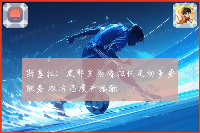 斯基拉：皮耶罗或将担任足协重要职务 双方已展开接触