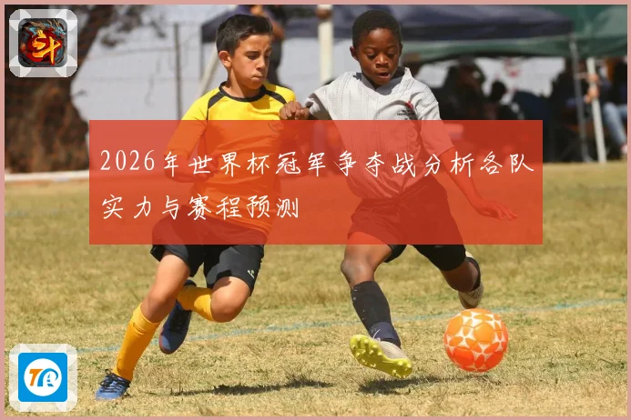 2026年世界杯冠军争夺战分析各队实力与赛程预测