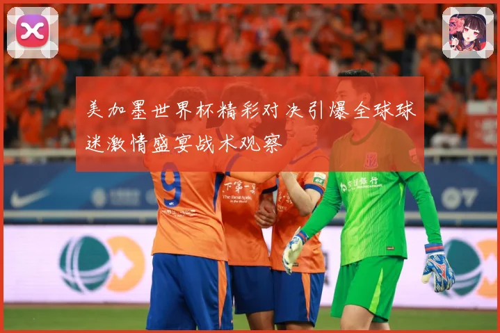 美加墨世界杯精彩对决引爆全球球迷激情盛宴战术观察